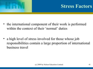 Stress Factors


• the international component of their work is performed
  within the context of their ‘normal’ duties

• a high level of stress involved for those whose job
  responsibilities contain a large proportion of international
  business travel



                      (c) 2009 by Nelson Education Limited.        41
 