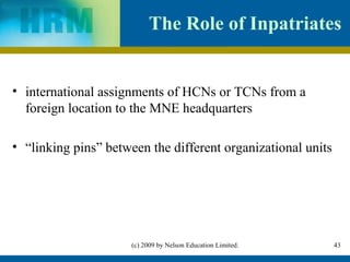 The Role of Inpatriates


• international assignments of HCNs or TCNs from a
  foreign location to the MNE headquarters

• “linking pins” between the different organizational units




                      (c) 2009 by Nelson Education Limited.   43
 