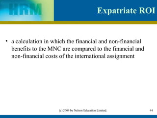 Expatriate ROI


• a calculation in which the financial and non-financial
  benefits to the MNC are compared to the financial and
  non-financial costs of the international assignment




                     (c) 2009 by Nelson Education Limited.    44
 