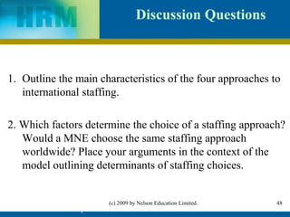 Discussion Questions



1. Outline the main characteristics of the four approaches to
   international staffing.

2. Which factors determine the choice of a staffing approach?
   Would a MNE choose the same staffing approach
   worldwide? Place your arguments in the context of the
   model outlining determinants of staffing choices.


                          (c) 2009 by Nelson Education Limited.   48
         IHRM Chapter 4                                           48
 