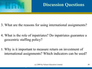 Discussion Questions



3. What are the reasons for using international assignments?

4. What is the role of inpatriates? Do inpatriates guarantee a
   geocentric staffing policy?

5. Why is it important to measure return on investment of
  international assignments? Which indicators can be used?

                           (c) 2009 by Nelson Education Limited.   49
          IHRM Chapter 4                                           49
 