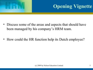 Opening Vignette


• Discuss some of the areas and aspects that should have
  been managed by his company’s HRM team.

• How could the HR function help its Dutch employee?




                     (c) 2009 by Nelson Education Limited.   5
 
