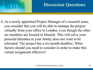 Discussion Questions


6. As a newly appointed Project Manager of a research team,
   you consider that you will be able to manage the project
   virtually from your office in London, even though the other
   six members are located in Munich. This will solve your
   personal dilemma as your family does not want to be
   relocated. The project has a six-month deadline. What
   factors should you need to consider in order to make this
   virtual assignment effective?


                           (c) 2009 by Nelson Education Limited.   50
          IHRM Chapter 4                                           50
 