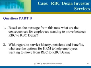 Case: RBC Dexia Investor
                                         Services

Questions PART B

1. Based on the message from this note what are the
   consequences for employees wanting to move between
   RBC to RBC Dexia?

2. With regard to service history, pensions and benefits,
   what are the options for HRM to help employees
   wanting to move from RBC to RBC Dexia?


                     (c) 2009 by Nelson Education Limited.   53
 