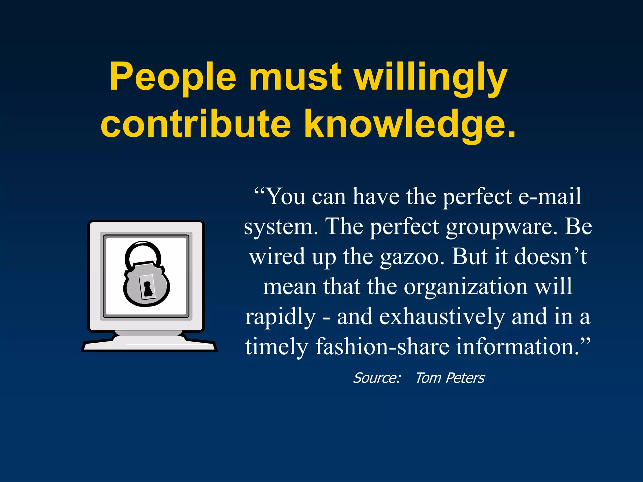 People must willingly
contribute knowledge.
        “You can have the perfect e-mail
       system. The perfect groupware. Be
        wired up the gazoo. But it doesn’t
         mean that the organization will
       rapidly - and exhaustively and in a
       timely fashion-share information.”
                 Source: Tom Peters
 