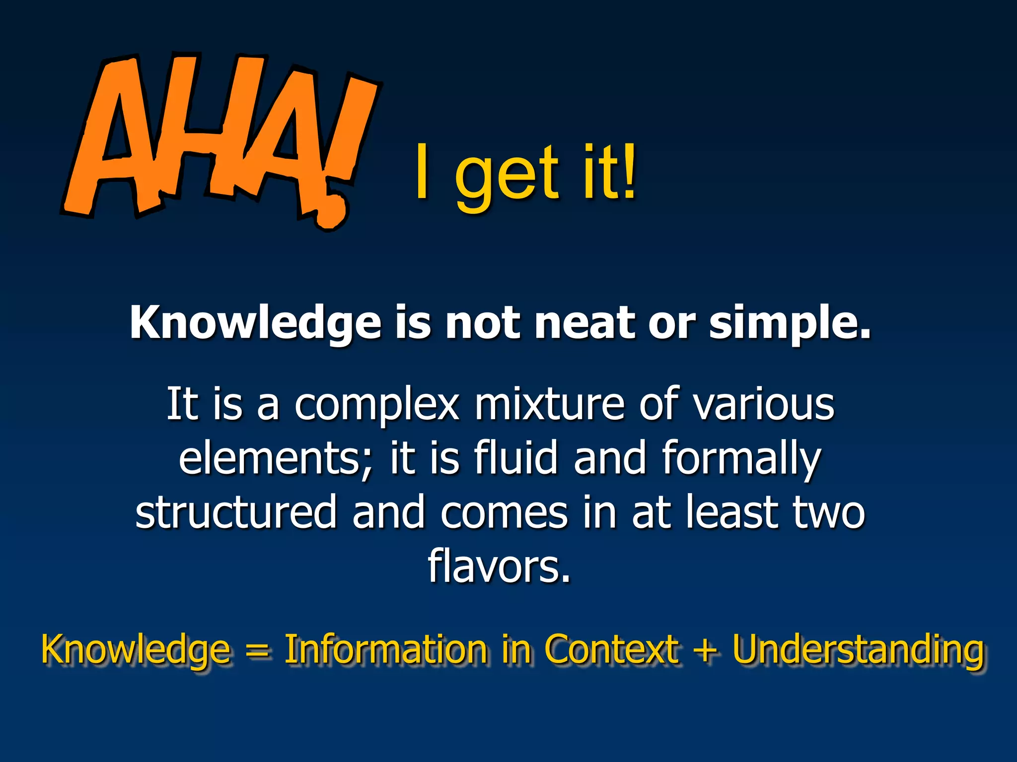I get it!
    Knowledge is not neat or simple.
       It is a complex mixture of various
        elements; it is fluid and formally
     structured and comes in at least two
                     flavors.
Knowledge = Information in Context + Understanding
 