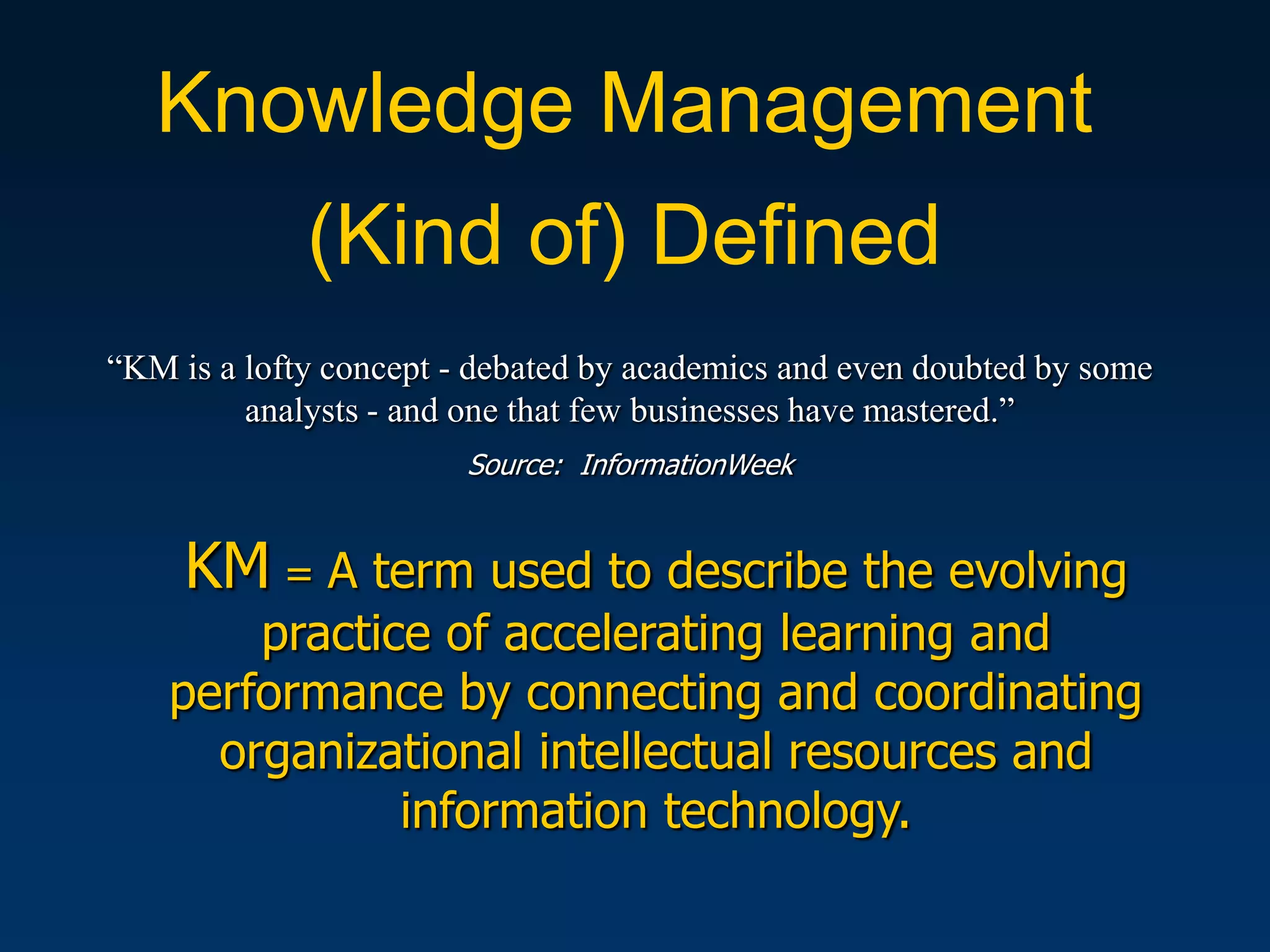 Knowledge Management
             (Kind of) Defined
“KM is a lofty concept - debated by academics and even doubted by some
         analysts - and one that few businesses have mastered.”
                        Source: InformationWeek


     KM = A term used to describe the evolving
        practice of accelerating learning and
    performance by connecting and coordinating
      organizational intellectual resources and
               information technology.
 