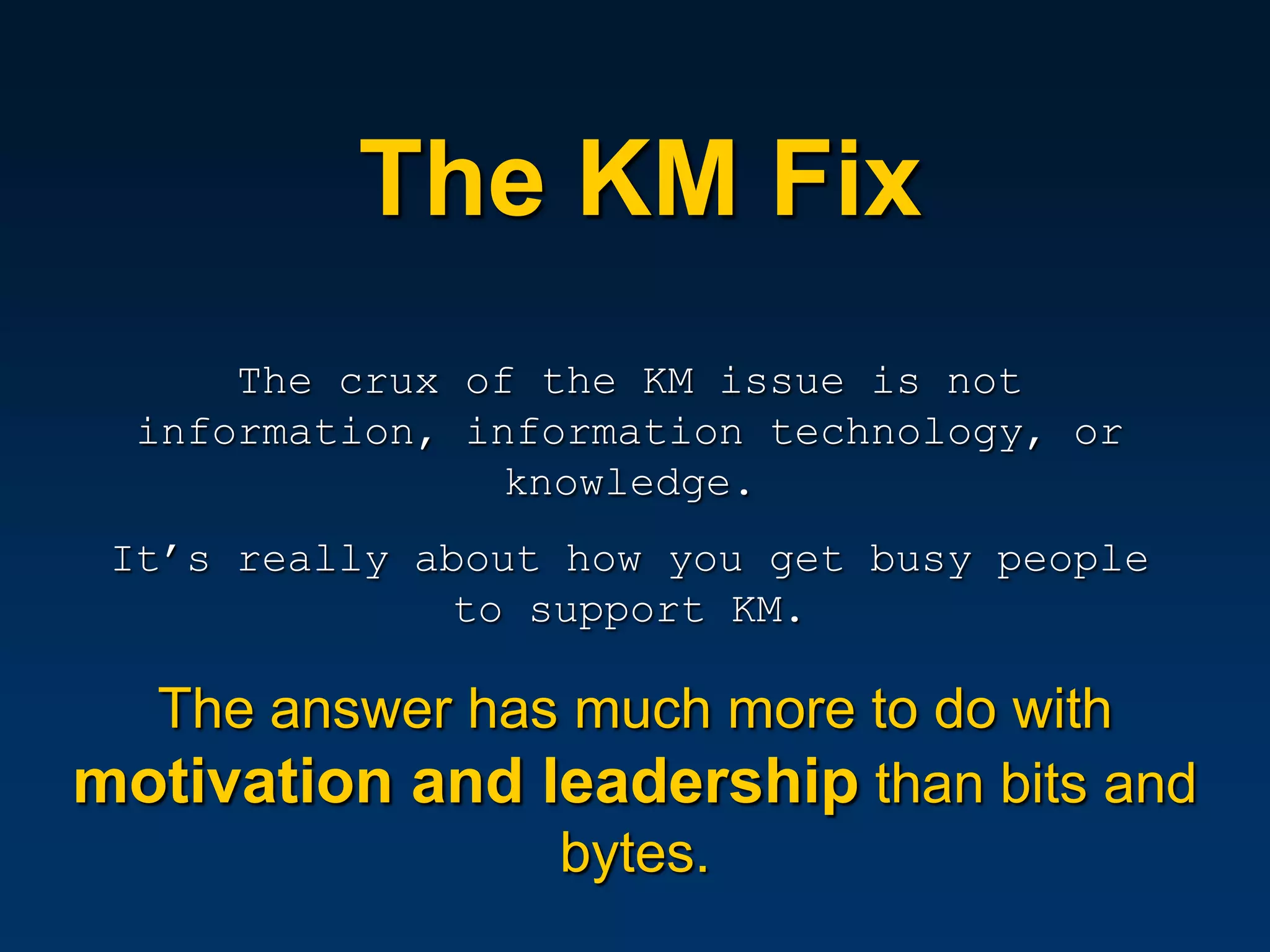 The KM Fix
      The crux of the KM issue is not
  information, information technology, or
                knowledge.
 It’s really about how you get busy people
               to support KM.

  The answer has much more to do with
motivation and leadership than bits and
                bytes.
 