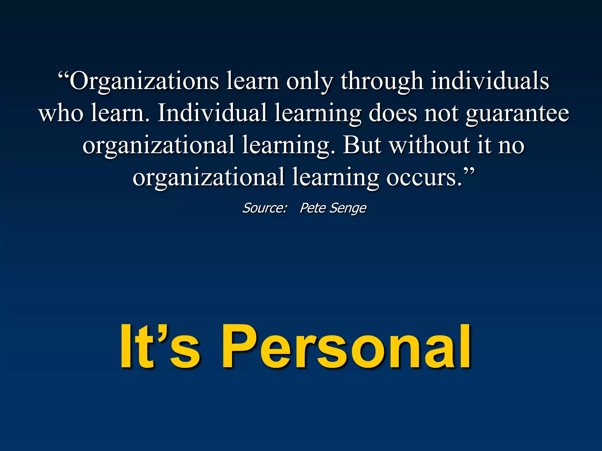“Organizations learn only through individuals
who learn. Individual learning does not guarantee
   organizational learning. But without it no
        organizational learning occurs.”
                  Source: Pete Senge




       It’s Personal
 