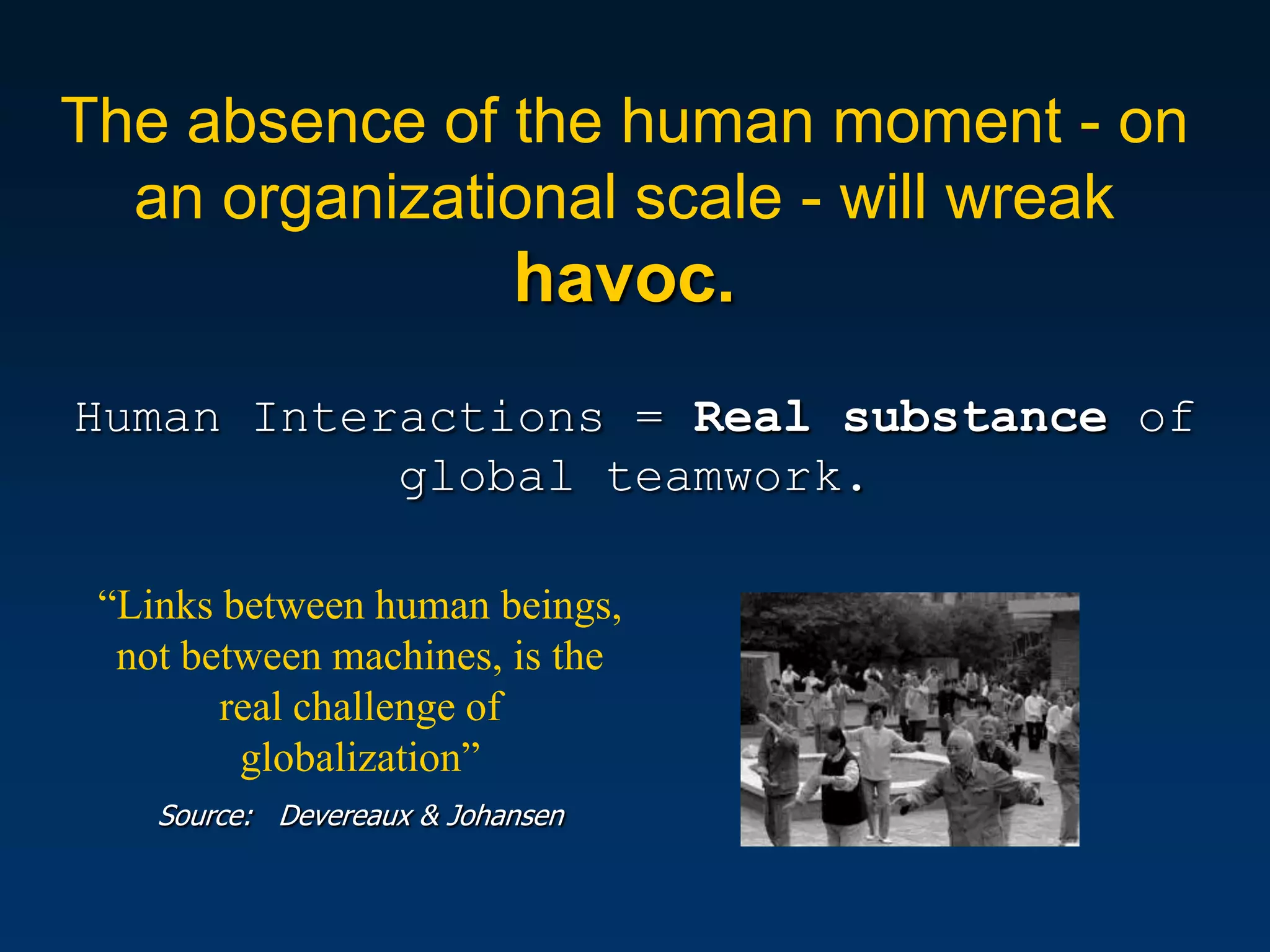 The absence of the human moment - on
  an organizational scale - will wreak
                            havoc.
Human Interactions = Real substance of
           global teamwork.

 “Links between human beings,
  not between machines, is the
        real challenge of
         globalization”
    Source: Devereaux & Johansen
 