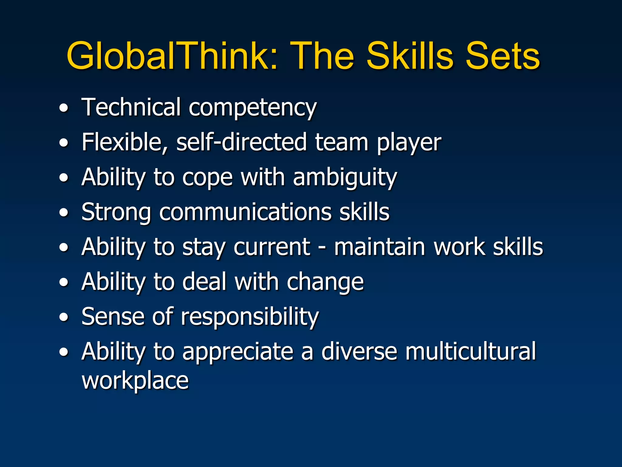 GlobalThink: The Skills Sets
•   Technical competency
•   Flexible, self-directed team player
•   Ability to cope with ambiguity
•   Strong communications skills
•   Ability to stay current - maintain work skills
•   Ability to deal with change
•   Sense of responsibility
•   Ability to appreciate a diverse multicultural
    workplace
 