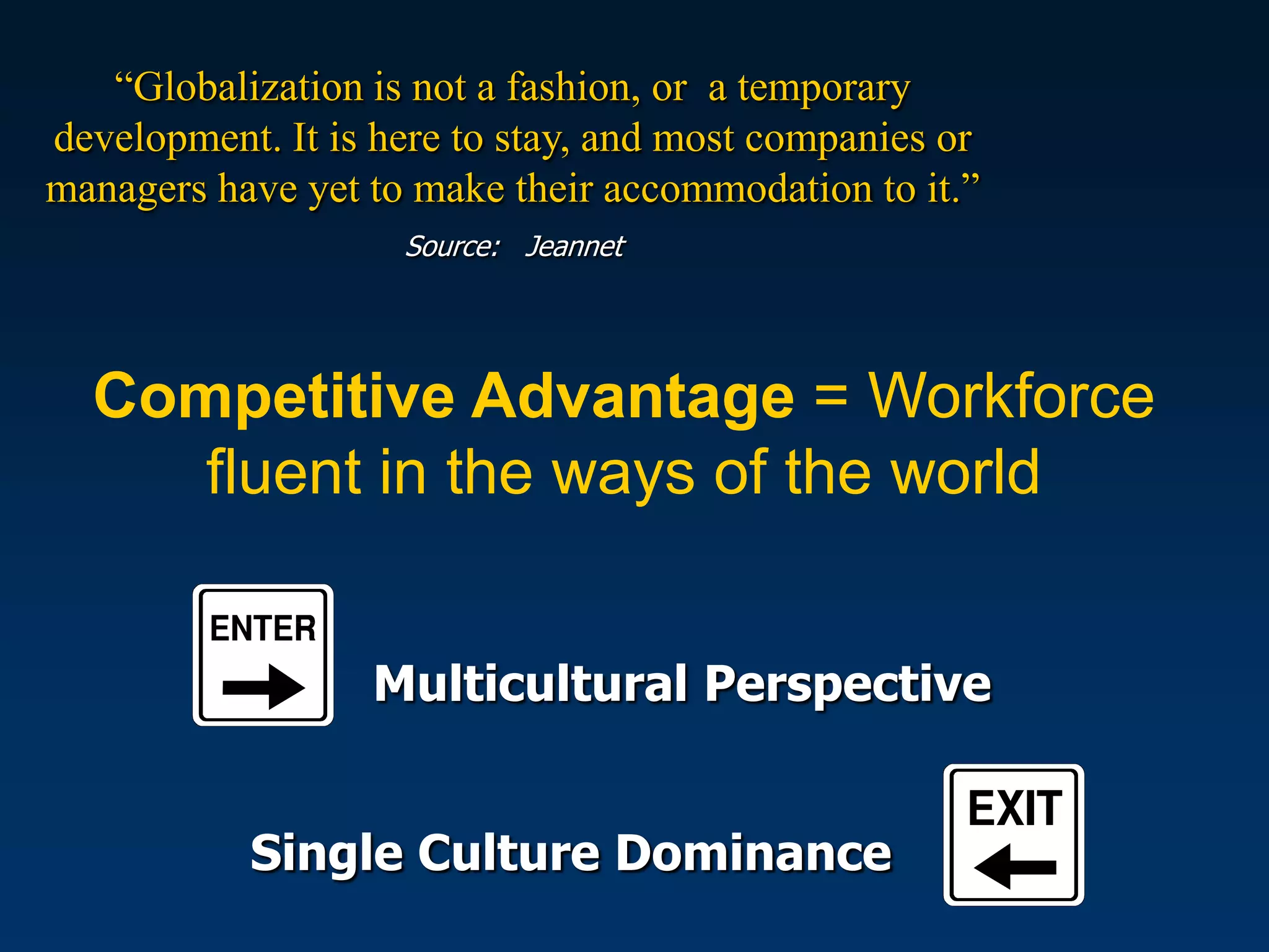 “Globalization is not a fashion, or a temporary
development. It is here to stay, and most companies or
managers have yet to make their accommodation to it.”
                    Source: Jeannet




  Competitive Advantage = Workforce
     fluent in the ways of the world


                  Multicultural Perspective


           Single Culture Dominance
 