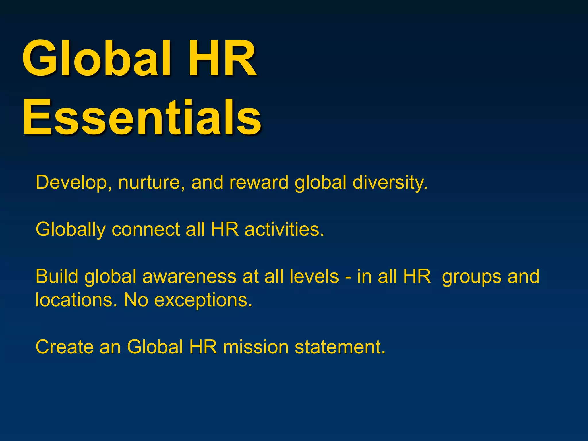 Global HR
Essentials
Develop, nurture, and reward global diversity.

Globally connect all HR activities.

Build global awareness at all levels - in all HR groups and
locations. No exceptions.

Create an Global HR mission statement.
 