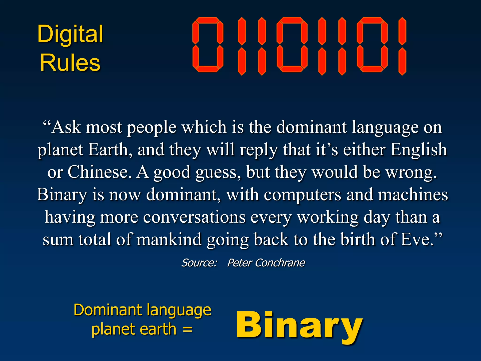 Digital
Rules

 “Ask most people which is the dominant language on
planet Earth, and they will reply that it’s either English
  or Chinese. A good guess, but they would be wrong.
Binary is now dominant, with computers and machines
 having more conversations every working day than a
 sum total of mankind going back to the birth of Eve.”
                    Source: Peter Conchrane




                              Binary
     Dominant language
       planet earth =
 