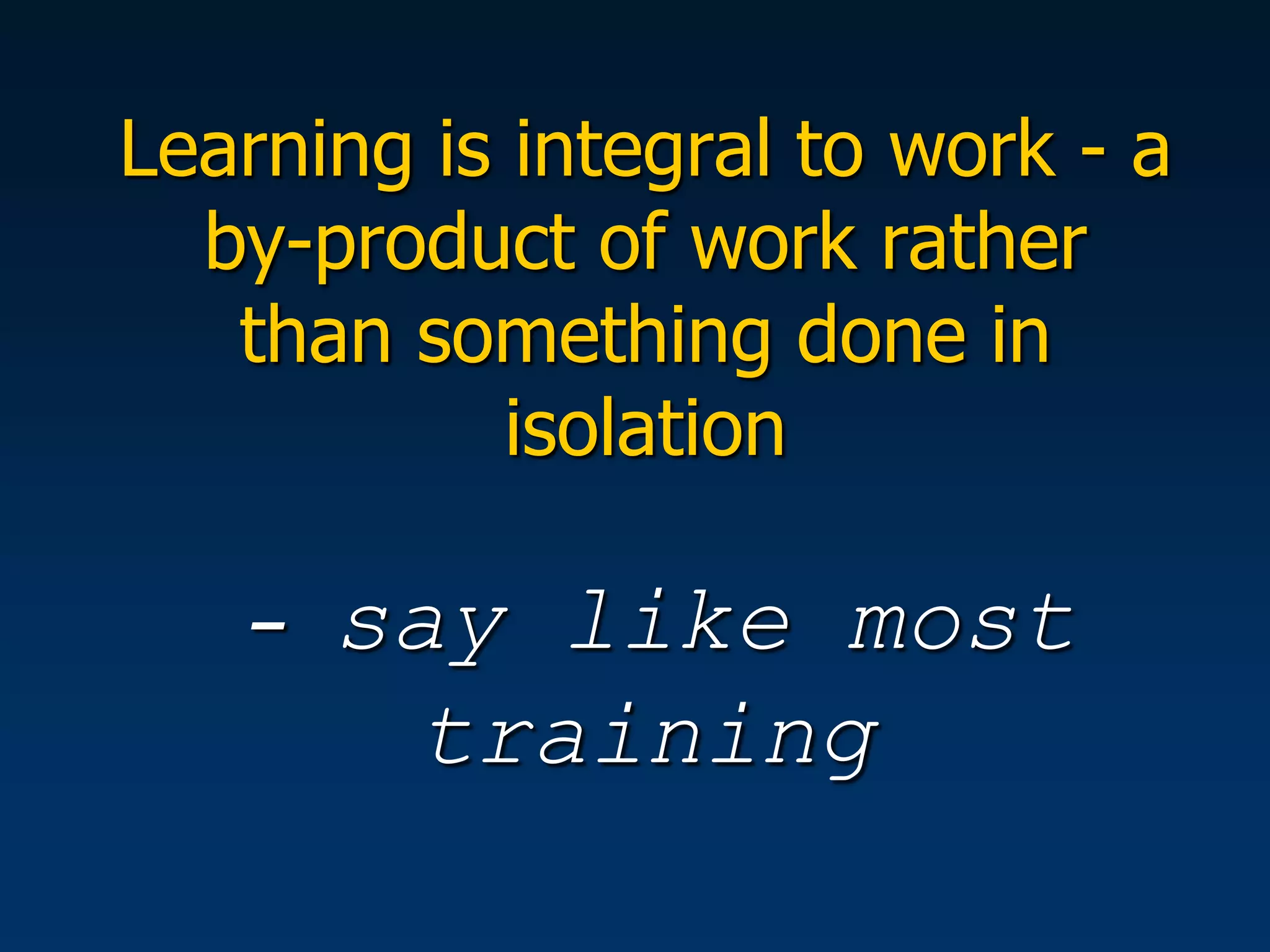 Learning is integral to work - a
  by-product of work rather
   than something done in
            isolation

   -   say like most
        training
 