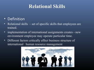 Relational Skills

• Definition
• Relational skills – set of specific skills that employees are
  trained.
• implementation of international assignments creates - new
  environment employee may operate particular time.
• Different factors critically effect business structure of
  international human resource management
 