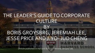 THE LEADER’S GUIDETO CORPORATE
CULTURE
BY
BORIS GROYSBRG, JEREMIAH LEE,
JESSE PRICE AND J.YO- JUD CHENG
(Article published in Harvard Business Review, January’18)
 