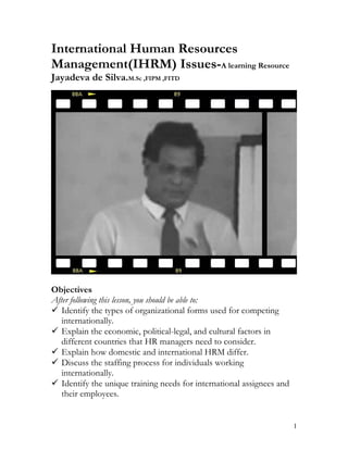 International Human Resources
Management(IHRM) Issues-A learning Resource
Jayadeva de Silva.M.Sc ,FIPM ,FITD




Objectives
After following this lesson, you should be able to:
 Identify the types of organizational forms used for competing
   internationally.
 Explain the economic, political-legal, and cultural factors in
   different countries that HR managers need to consider.
 Explain how domestic and international HRM differ.
 Discuss the staffing process for individuals working
   internationally.
 Identify the unique training needs for international assignees and
   their employees.


                                                                       1
 