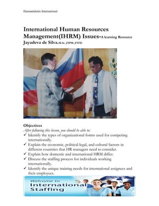 Humantalents International




International Human Resources
Management(IHRM) Issues-A learning Resource
Jayadeva de Silva.M.Sc ,FIPM ,FITD




Objectives
After following this lesson, you should be able to:
 Identify the types of organizational forms used for competing
   internationally.
 Explain the economic, political-legal, and cultural factors in
   different countries that HR managers need to consider.
 Explain how domestic and international HRM differ.
 Discuss the staffing process for individuals working
   internationally.
 Identify the unique training needs for international assignees and
   their employees.
                                                                       1
 