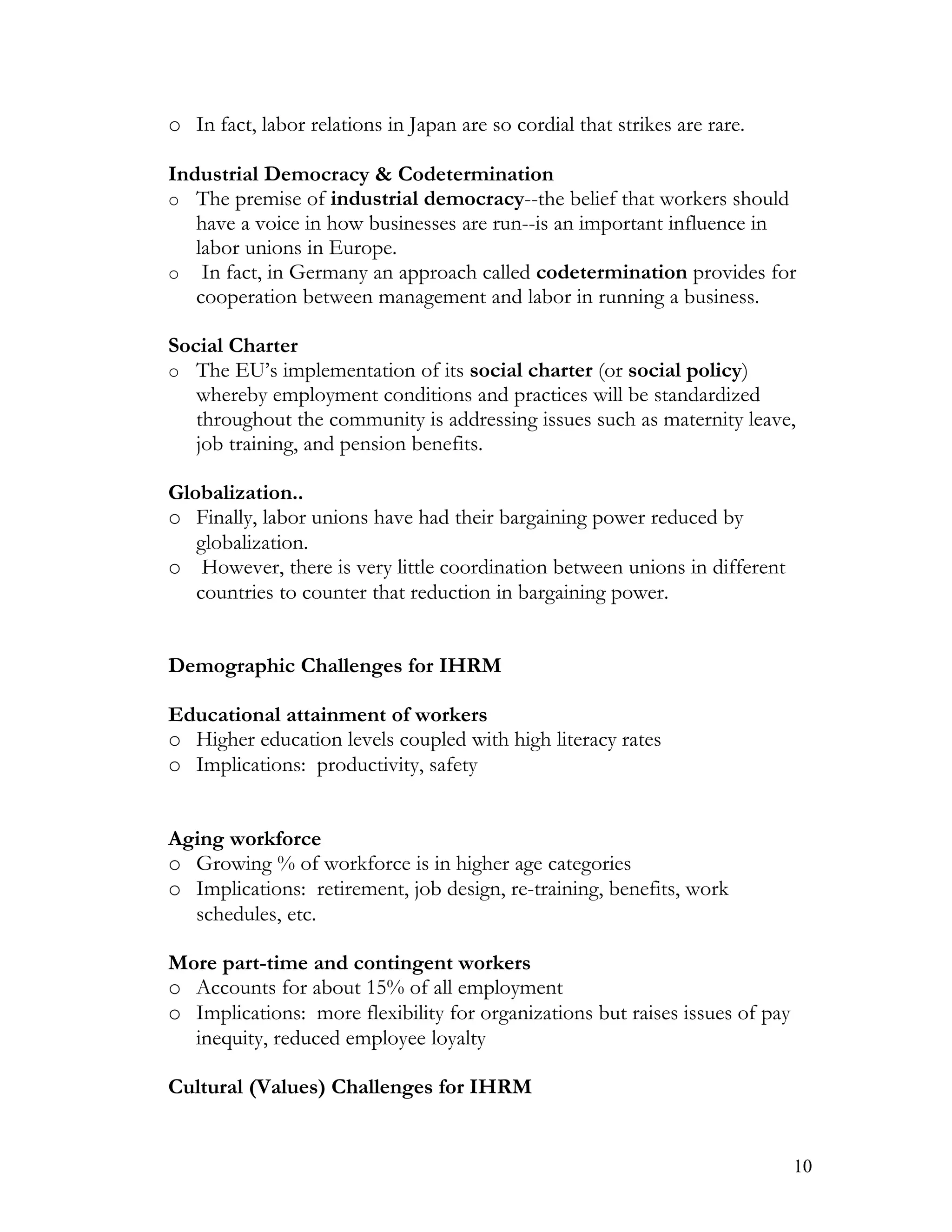 o In fact, labor relations in Japan are so cordial that strikes are rare.

Industrial Democracy & Codetermination
o The premise of industrial democracy--the belief that workers should
   have a voice in how businesses are run--is an important influence in
   labor unions in Europe.
o In fact, in Germany an approach called codetermination provides for
   cooperation between management and labor in running a business.

Social Charter
o The EU’s implementation of its social charter (or social policy)
   whereby employment conditions and practices will be standardized
   throughout the community is addressing issues such as maternity leave,
   job training, and pension benefits.

Globalization..
o Finally, labor unions have had their bargaining power reduced by
   globalization.
o However, there is very little coordination between unions in different
   countries to counter that reduction in bargaining power.


Demographic Challenges for IHRM

Educational attainment of workers
o Higher education levels coupled with high literacy rates
o Implications: productivity, safety


Aging workforce
o Growing % of workforce is in higher age categories
o Implications: retirement, job design, re-training, benefits, work
  schedules, etc.

More part-time and contingent workers
o Accounts for about 15% of all employment
o Implications: more flexibility for organizations but raises issues of pay
  inequity, reduced employee loyalty

Cultural (Values) Challenges for IHRM


                                                                              10
 