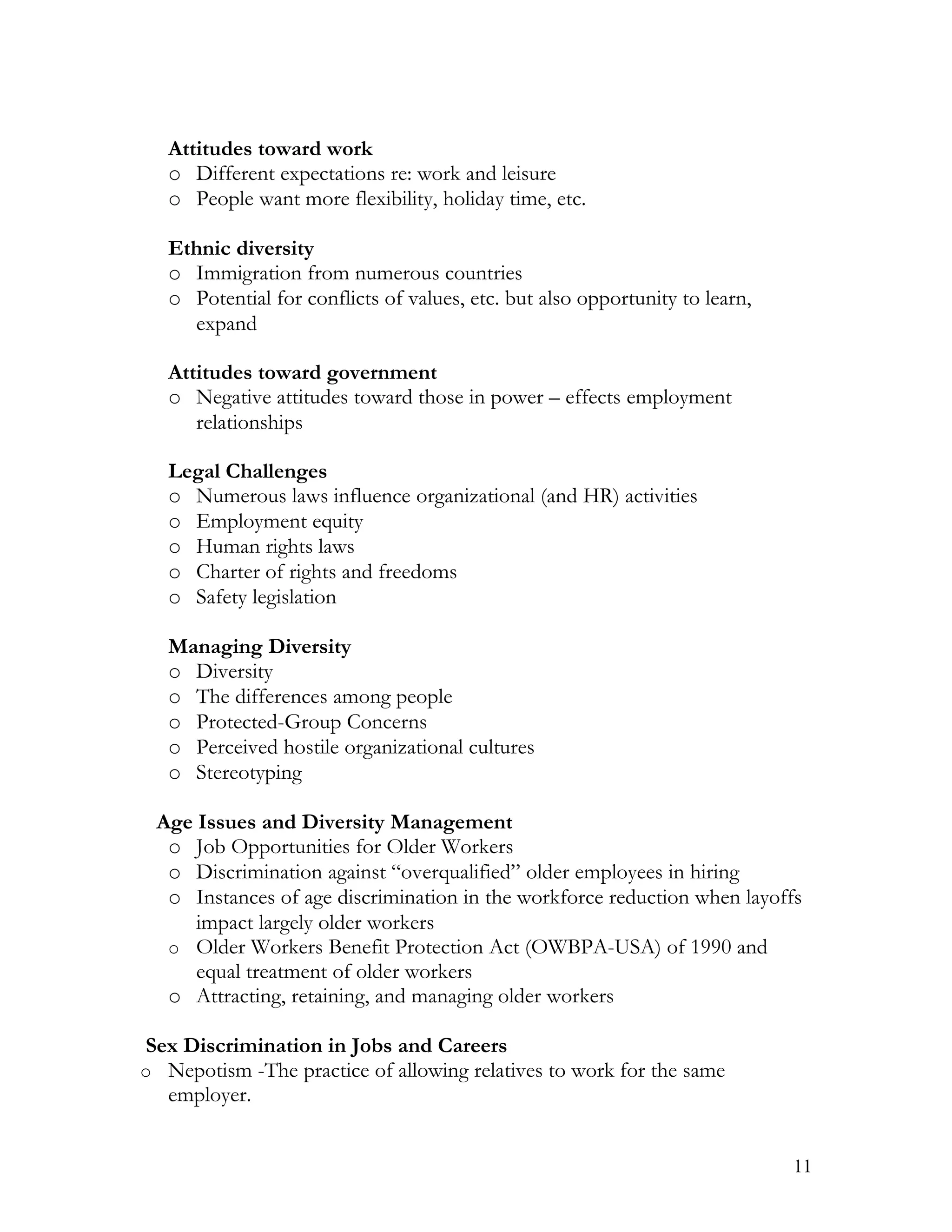 Attitudes toward work
   o Different expectations re: work and leisure
   o People want more flexibility, holiday time, etc.

   Ethnic diversity
   o Immigration from numerous countries
   o Potential for conflicts of values, etc. but also opportunity to learn,
     expand

   Attitudes toward government
   o Negative attitudes toward those in power – effects employment
      relationships

   Legal Challenges
   o Numerous laws influence organizational (and HR) activities
   o Employment equity
   o Human rights laws
   o Charter of rights and freedoms
   o Safety legislation

   Managing Diversity
   o Diversity
   o The differences among people
   o Protected-Group Concerns
   o Perceived hostile organizational cultures
   o Stereotyping

 Age Issues and Diversity Management
  o Job Opportunities for Older Workers
  o Discrimination against “overqualified” older employees in hiring
  o Instances of age discrimination in the workforce reduction when layoffs
     impact largely older workers
  o Older Workers Benefit Protection Act (OWBPA-USA) of 1990 and
     equal treatment of older workers
  o Attracting, retaining, and managing older workers

Sex Discrimination in Jobs and Careers
o Nepotism -The practice of allowing relatives to work for the same
  employer.


                                                                              11
 