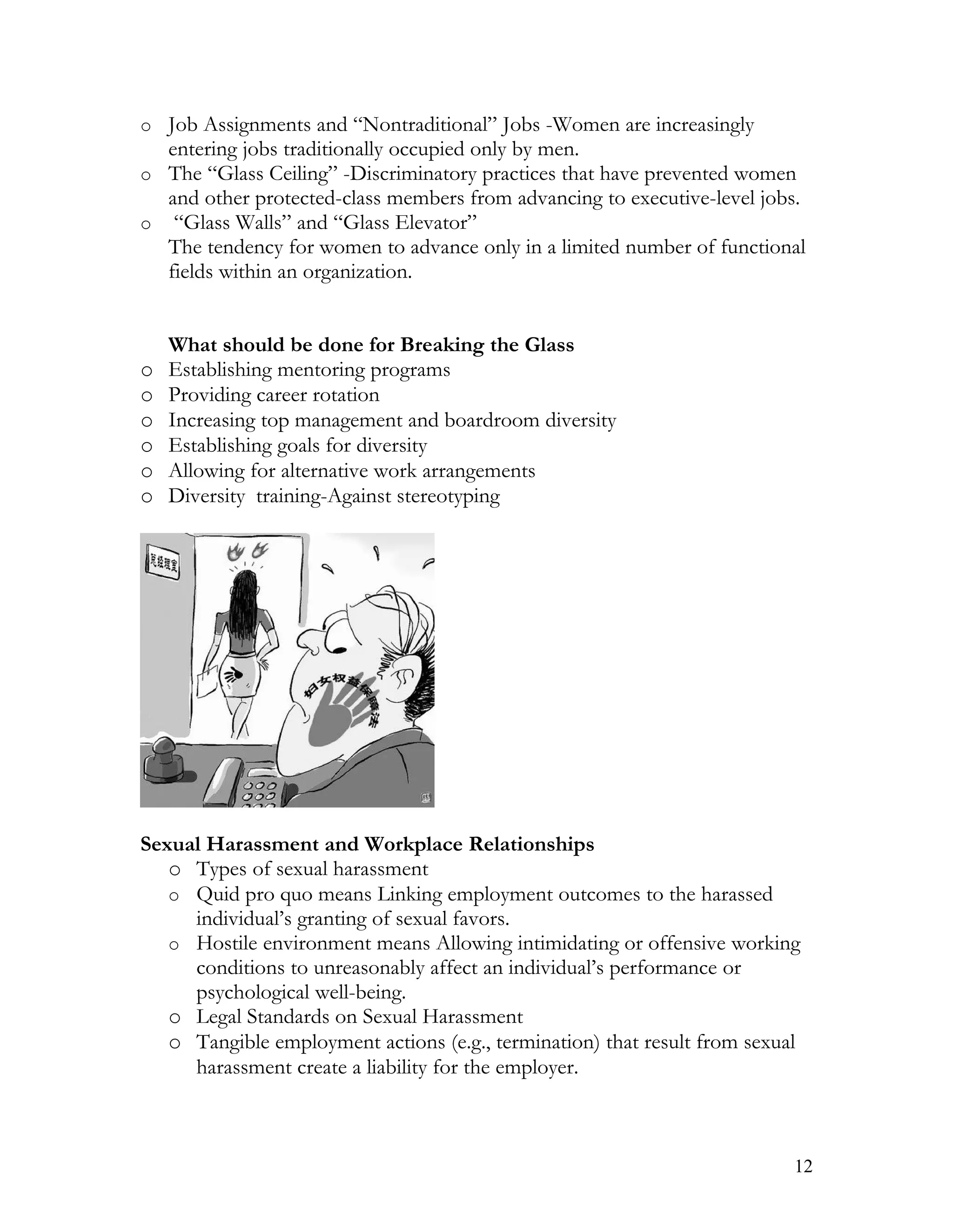 o Job Assignments and “Nontraditional” Jobs -Women are increasingly
  entering jobs traditionally occupied only by men.
o The “Glass Ceiling” -Discriminatory practices that have prevented women
  and other protected-class members from advancing to executive-level jobs.
o “Glass Walls” and “Glass Elevator”
  The tendency for women to advance only in a limited number of functional
  fields within an organization.


    What should be done for Breaking the Glass
o   Establishing mentoring programs
o   Providing career rotation
o   Increasing top management and boardroom diversity
o   Establishing goals for diversity
o   Allowing for alternative work arrangements
o   Diversity training-Against stereotyping




Sexual Harassment and Workplace Relationships
   o Types of sexual harassment
   o Quid pro quo means Linking employment outcomes to the harassed
     individual’s granting of sexual favors.
   o Hostile environment means Allowing intimidating or offensive working
     conditions to unreasonably affect an individual’s performance or
     psychological well-being.
   o Legal Standards on Sexual Harassment
   o Tangible employment actions (e.g., termination) that result from sexual
     harassment create a liability for the employer.



                                                                           12
 