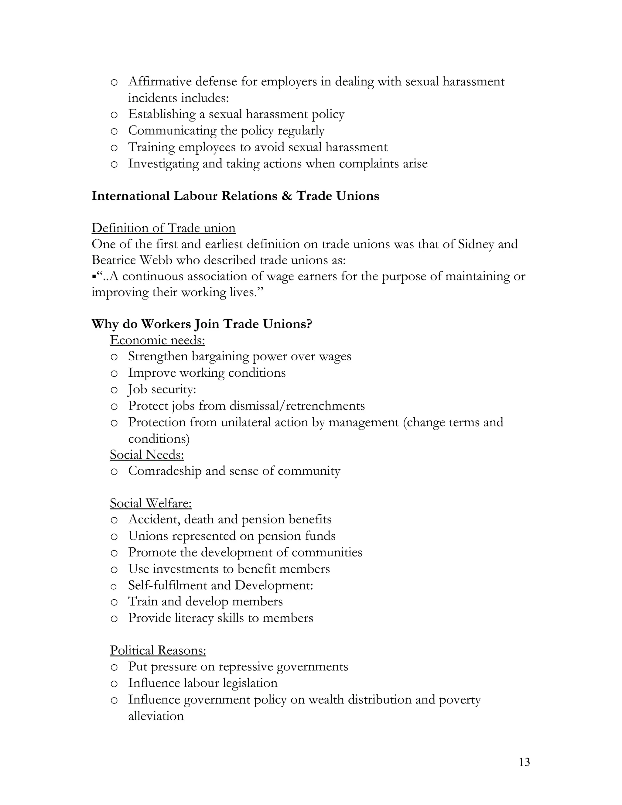 o Affirmative defense for employers in dealing with sexual harassment
     incidents includes:
   o Establishing a sexual harassment policy
   o Communicating the policy regularly
   o Training employees to avoid sexual harassment
   o Investigating and taking actions when complaints arise

International Labour Relations & Trade Unions

Definition of Trade union
One of the first and earliest definition on trade unions was that of Sidney and
Beatrice Webb who described trade unions as:
“..A continuous association of wage earners for the purpose of maintaining or
improving their working lives.”

Why do Workers Join Trade Unions?
  Economic needs:
  o Strengthen bargaining power over wages
  o Improve working conditions
  o Job security:
  o Protect jobs from dismissal/retrenchments
  o Protection from unilateral action by management (change terms and
     conditions)
  Social Needs:
  o Comradeship and sense of community

   Social Welfare:
   o Accident, death and pension benefits
   o Unions represented on pension funds
   o Promote the development of communities
   o Use investments to benefit members
   o Self-fulfilment and Development:
   o Train and develop members
   o Provide literacy skills to members

   Political Reasons:
   o Put pressure on repressive governments
   o Influence labour legislation
   o Influence government policy on wealth distribution and poverty
      alleviation


                                                                             13
 