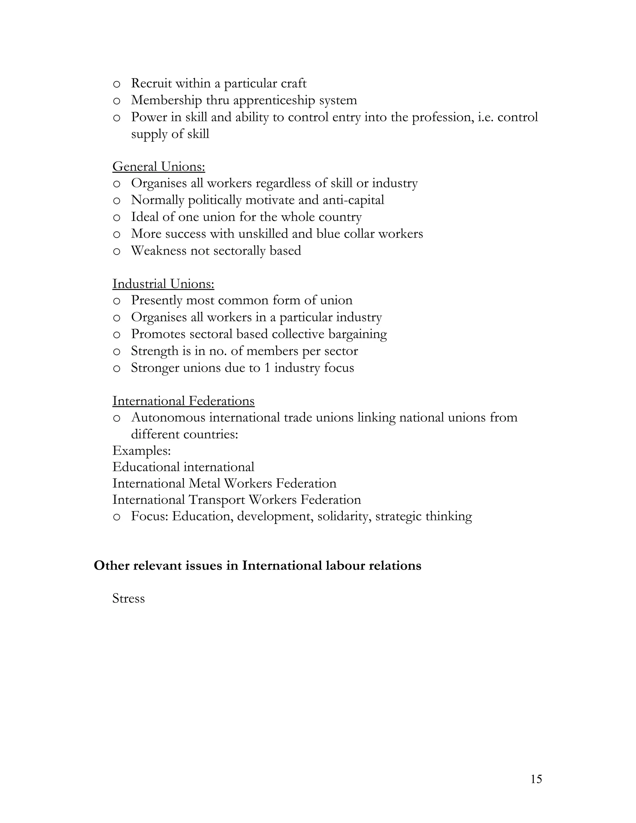 o Recruit within a particular craft
   o Membership thru apprenticeship system
   o Power in skill and ability to control entry into the profession, i.e. control
     supply of skill

   General Unions:
   o Organises all workers regardless of skill or industry
   o Normally politically motivate and anti-capital
   o Ideal of one union for the whole country
   o More success with unskilled and blue collar workers
   o Weakness not sectorally based

   Industrial Unions:
   o Presently most common form of union
   o Organises all workers in a particular industry
   o Promotes sectoral based collective bargaining
   o Strength is in no. of members per sector
   o Stronger unions due to 1 industry focus

   International Federations
   o Autonomous international trade unions linking national unions from
      different countries:
   Examples:
   Educational international
   International Metal Workers Federation
   International Transport Workers Federation
   o Focus: Education, development, solidarity, strategic thinking


Other relevant issues in International labour relations

   Stress




                                                                                15
 