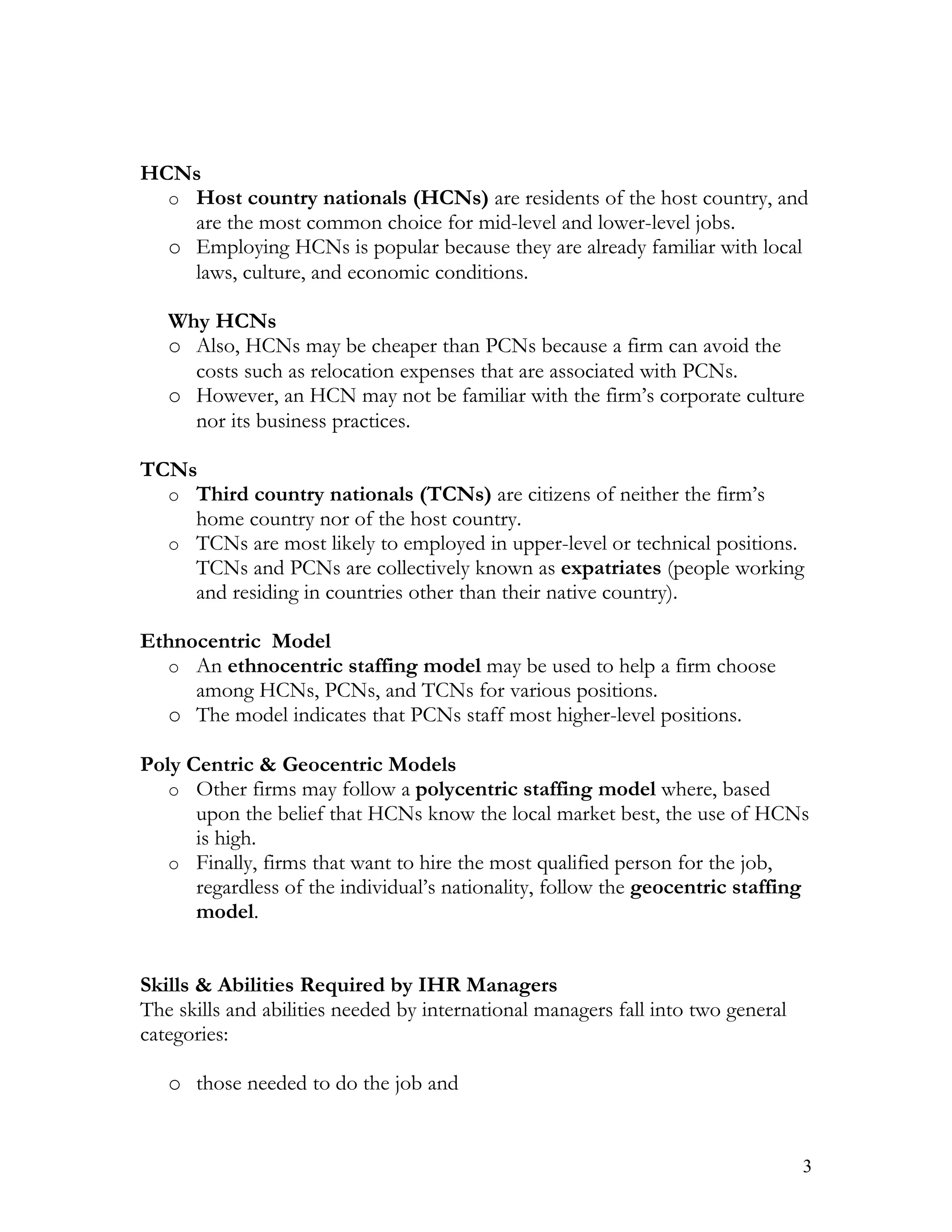 HCNs
  o Host country nationals (HCNs) are residents of the host country, and
    are the most common choice for mid-level and lower-level jobs.
  o Employing HCNs is popular because they are already familiar with local
    laws, culture, and economic conditions.

   Why HCNs
   o Also, HCNs may be cheaper than PCNs because a firm can avoid the
     costs such as relocation expenses that are associated with PCNs.
   o However, an HCN may not be familiar with the firm’s corporate culture
     nor its business practices.

TCNs
  o Third country nationals (TCNs) are citizens of neither the firm’s
    home country nor of the host country.
  o TCNs are most likely to employed in upper-level or technical positions.
    TCNs and PCNs are collectively known as expatriates (people working
    and residing in countries other than their native country).

Ethnocentric Model
  o An ethnocentric staffing model may be used to help a firm choose
     among HCNs, PCNs, and TCNs for various positions.
  o The model indicates that PCNs staff most higher-level positions.

Poly Centric & Geocentric Models
   o Other firms may follow a polycentric staffing model where, based
      upon the belief that HCNs know the local market best, the use of HCNs
      is high.
   o Finally, firms that want to hire the most qualified person for the job,
      regardless of the individual’s nationality, follow the geocentric staffing
      model.


Skills & Abilities Required by IHR Managers
The skills and abilities needed by international managers fall into two general
categories:

   o those needed to do the job and


                                                                                  3
 