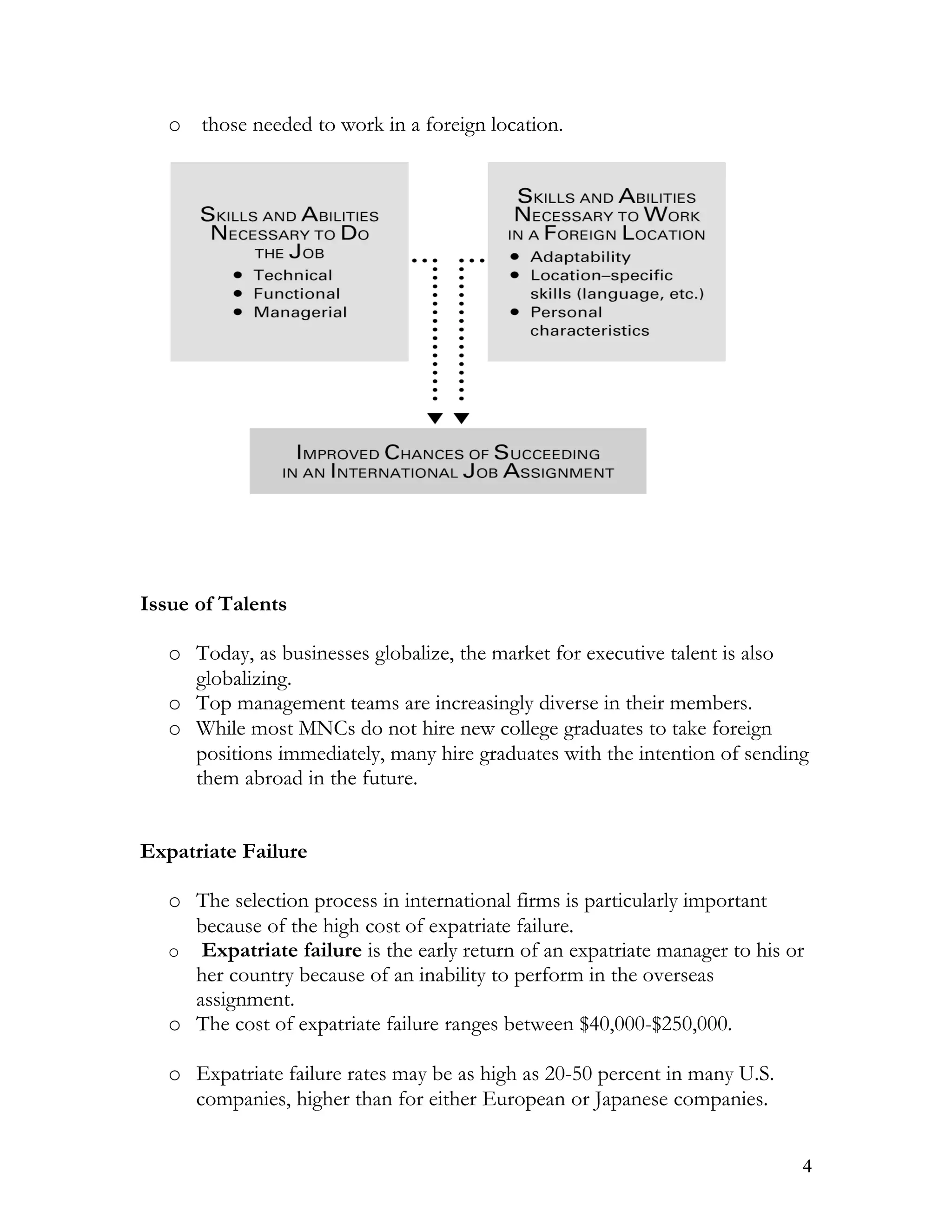 o those needed to work in a foreign location.




Issue of Talents

   o Today, as businesses globalize, the market for executive talent is also
     globalizing.
   o Top management teams are increasingly diverse in their members.
   o While most MNCs do not hire new college graduates to take foreign
     positions immediately, many hire graduates with the intention of sending
     them abroad in the future.


Expatriate Failure

   o The selection process in international firms is particularly important
     because of the high cost of expatriate failure.
   o Expatriate failure is the early return of an expatriate manager to his or
     her country because of an inability to perform in the overseas
     assignment.
   o The cost of expatriate failure ranges between $40,000-$250,000.

   o Expatriate failure rates may be as high as 20-50 percent in many U.S.
     companies, higher than for either European or Japanese companies.


                                                                             4
 