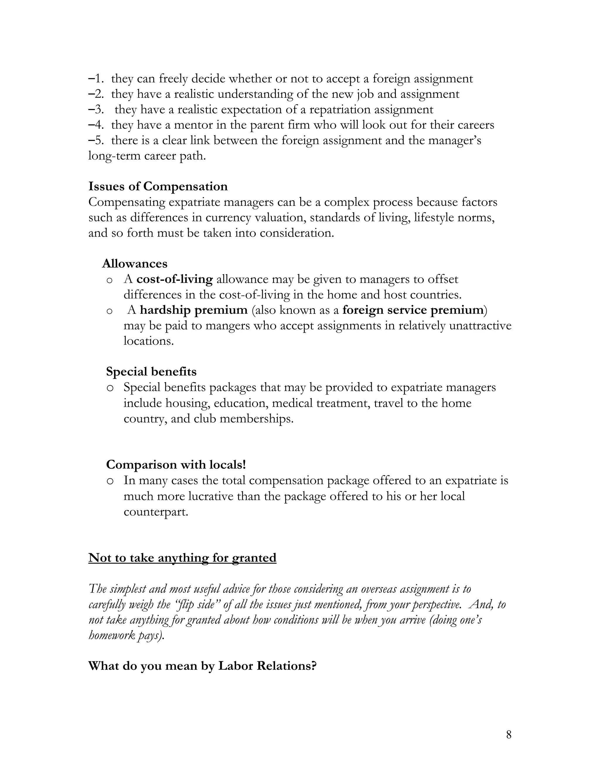 –1. they can freely decide whether or not to accept a foreign assignment
–2. they have a realistic understanding of the new job and assignment
–3.  they have a realistic expectation of a repatriation assignment
–4. they have a mentor in the parent firm who will look out for their careers
–5. there is a clear link between the foreign assignment and the manager’s
long-term career path.

Issues of Compensation
Compensating expatriate managers can be a complex process because factors
such as differences in currency valuation, standards of living, lifestyle norms,
and so forth must be taken into consideration.

   Allowances
   o A cost-of-living allowance may be given to managers to offset
       differences in the cost-of-living in the home and host countries.
   o A hardship premium (also known as a foreign service premium)
       may be paid to mangers who accept assignments in relatively unattractive
       locations.

      Special benefits
      o Special benefits packages that may be provided to expatriate managers
        include housing, education, medical treatment, travel to the home
        country, and club memberships.


      Comparison with locals!
      o In many cases the total compensation package offered to an expatriate is
        much more lucrative than the package offered to his or her local
        counterpart.


Not to take anything for granted

The simplest and most useful advice for those considering an overseas assignment is to
carefully weigh the “flip side” of all the issues just mentioned, from your perspective. And, to
not take anything for granted about how conditions will be when you arrive (doing one’s
homework pays).

What do you mean by Labor Relations?



                                                                                                   8
 