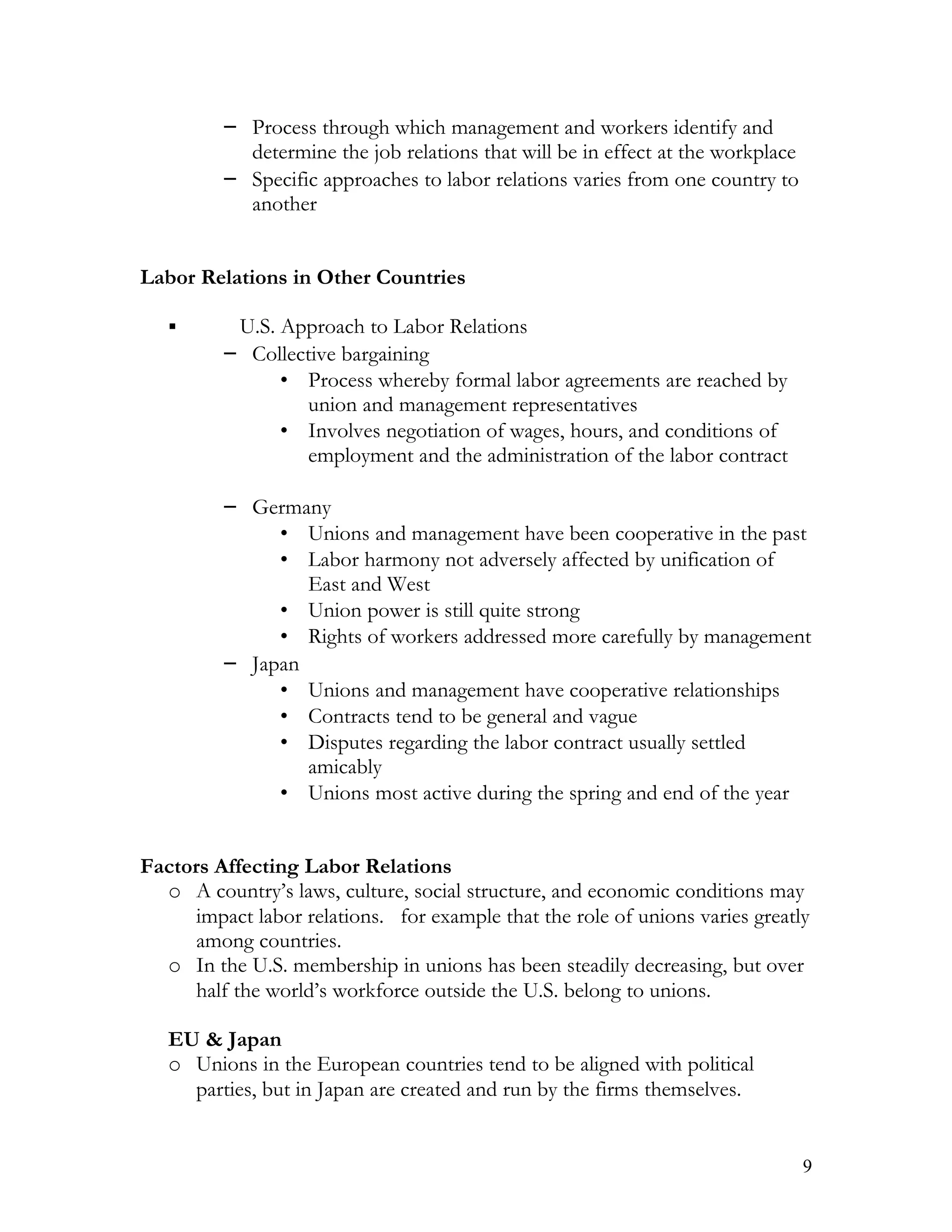 – Process through which management and workers identify and
            determine the job relations that will be in effect at the workplace
          – Specific approaches to labor relations varies from one country to
            another


Labor Relations in Other Countries

          U.S. Approach to Labor Relations
          – Collective bargaining
                • Process whereby formal labor agreements are reached by
                  union and management representatives
                • Involves negotiation of wages, hours, and conditions of
                  employment and the administration of the labor contract

          – Germany
               • Unions and management have been cooperative in the past
               • Labor harmony not adversely affected by unification of
                  East and West
               • Union power is still quite strong
               • Rights of workers addressed more carefully by management
          – Japan
               • Unions and management have cooperative relationships
               • Contracts tend to be general and vague
               • Disputes regarding the labor contract usually settled
                  amicably
               • Unions most active during the spring and end of the year


Factors Affecting Labor Relations
  o A country’s laws, culture, social structure, and economic conditions may
      impact labor relations. for example that the role of unions varies greatly
      among countries.
  o In the U.S. membership in unions has been steadily decreasing, but over
      half the world’s workforce outside the U.S. belong to unions.

   EU & Japan
   o Unions in the European countries tend to be aligned with political
     parties, but in Japan are created and run by the firms themselves.


                                                                                  9
 