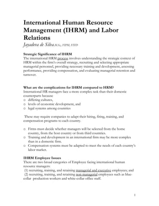 International Human Resource
Management (IHRM) and Labor
Relations
Jayadeva de Silva.M.Sc,, FIPM, FITD
Strategic Significance of IHRM
The international HRM process involves understanding the strategic context of
HRM within the firm’s overall strategy, recruiting and selecting appropriate
managerial personnel, providing necessary training and development, assessing
performance, providing compensation, and evaluating managerial retention and
turnover.


What are the complications for IHRM compared to HRM?
International HR managers face a more complex task than their domestic
counterparts because
o differing cultures,
o levels of economic development, and
o legal systems among countries

 These may require companies to adapt their hiring, firing, training, and
compensation programs to each country.

o Firms must decide whether managers will be selected from the home
  country, from the host country or from third countries.
o Training and development in an international firm may be more complex
  than in a domestic firm.
o Compensation systems must be adapted to meet the needs of each country’s
  labor market.

IHRM Employee Issues
There are two broad categories of Employee facing international human
resource managers:
 (1) recruiting, training, and retaining managerial and executive employees; and
 (2) recruiting, training, and retaining non managerial employees such as blue-
collar production workers and white-collar office staff.



                                                                                   1
 