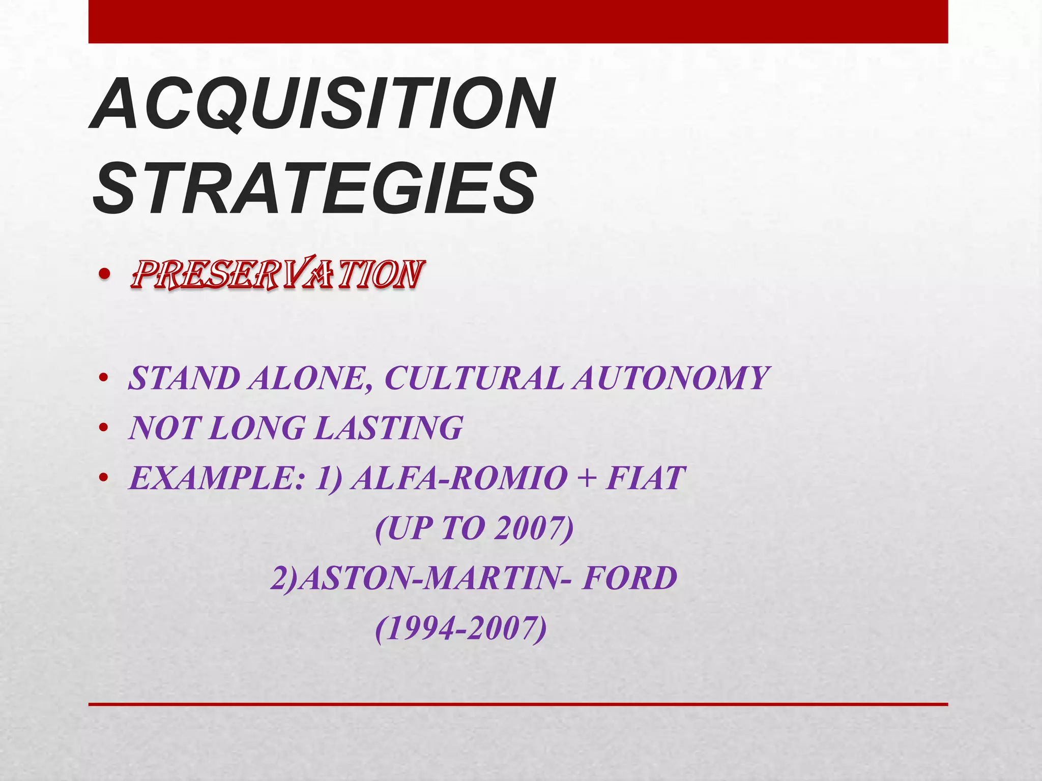 • STAND ALONE, CULTURAL AUTONOMY
• NOT LONG LASTING
• EXAMPLE: 1) ALFA-ROMIO + FIAT
(UP TO 2007)
2)ASTON-MARTIN- FORD
(1994-2007)
ACQUISITION
STRATEGIES
 