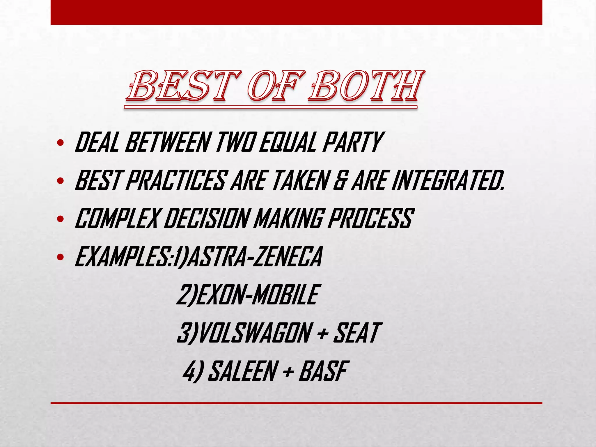 • DEAL BETWEEN TWO EQUAL PARTY
• BEST PRACTICES ARE TAKEN & ARE INTEGRATED.
• COMPLEX DECISION MAKING PROCESS
• EXAMPLES:1)ASTRA-ZENECA
2)EXON-MOBILE
3)VOLSWAGON + SEAT
4) SALEEN + BASF
 