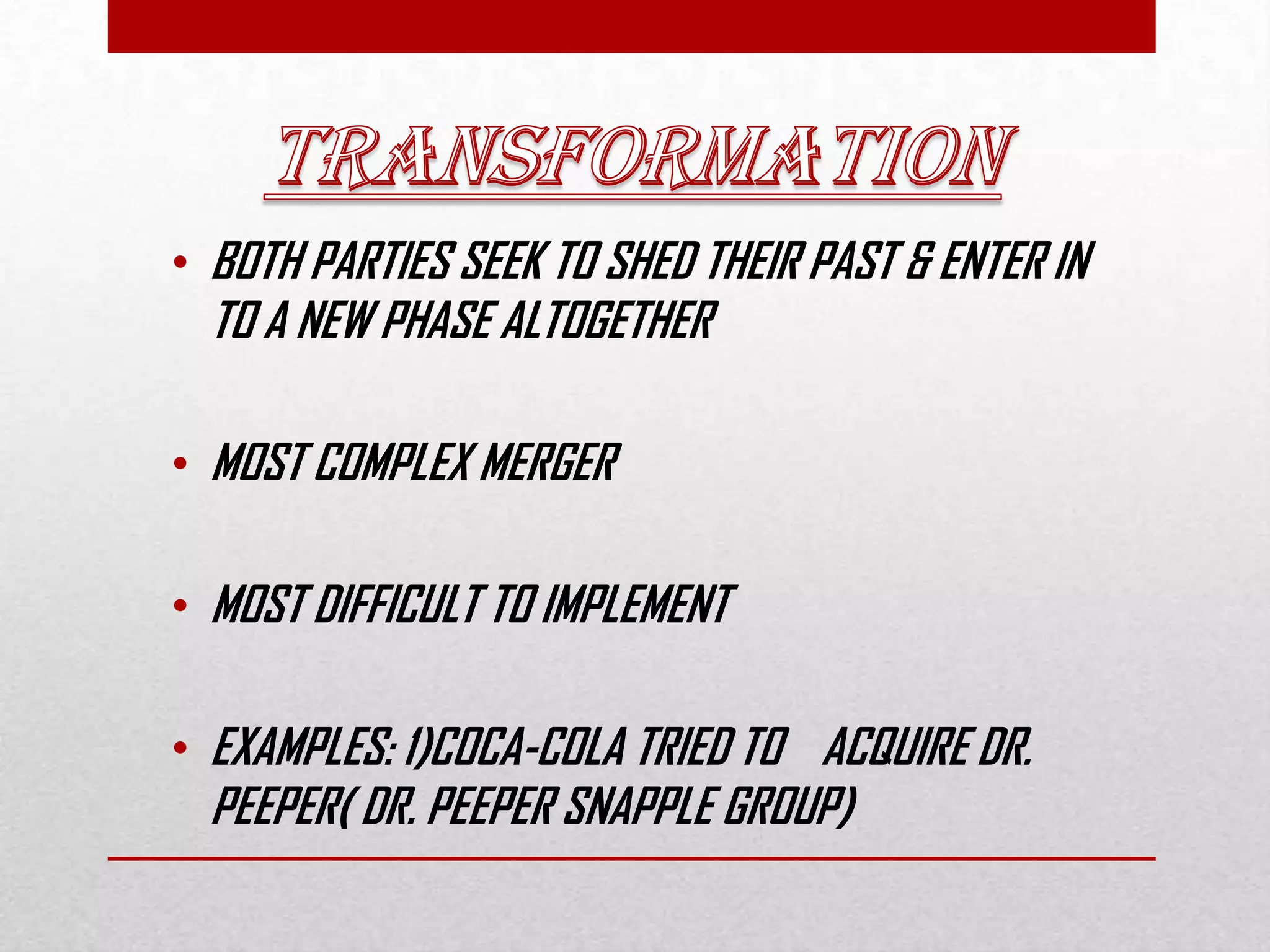• BOTH PARTIES SEEK TO SHED THEIR PAST & ENTER IN
TO A NEW PHASE ALTOGETHER
• MOST COMPLEX MERGER
• MOST DIFFICULT TO IMPLEMENT
• EXAMPLES: 1)COCA-COLA TRIED TO ACQUIRE DR.
PEEPER( DR. PEEPER SNAPPLE GROUP)
 