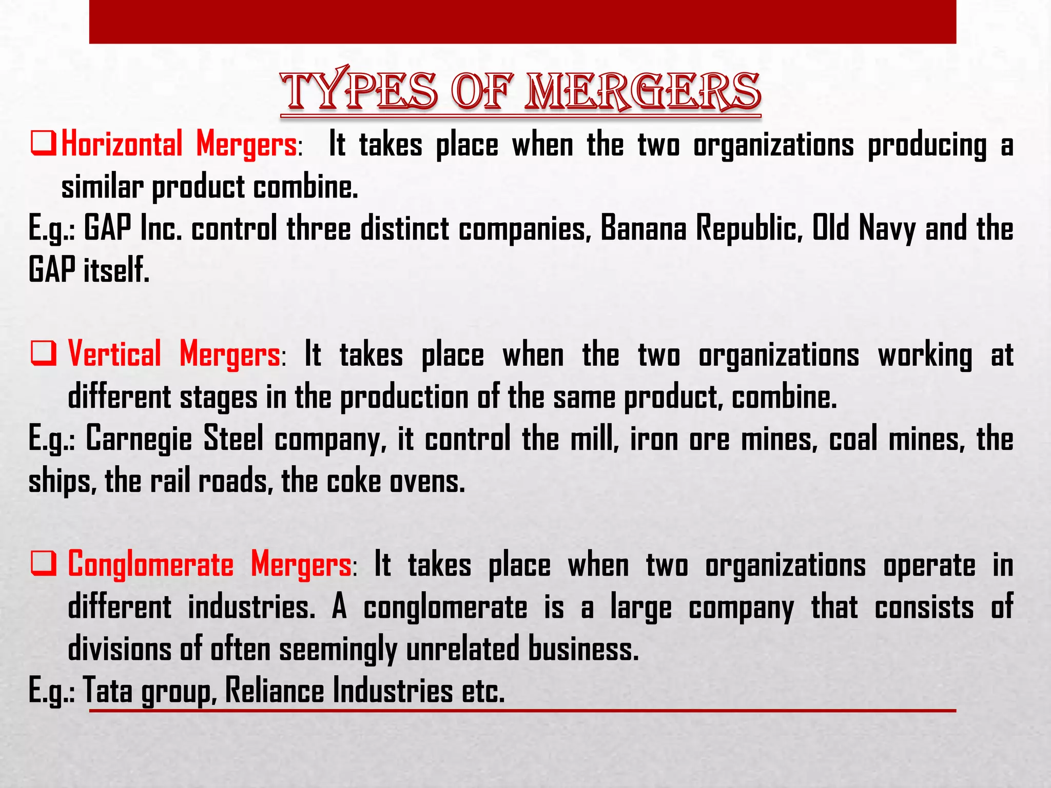 Horizontal Mergers: It takes place when the two organizations producing a
similar product combine.
E.g.: GAP Inc. control three distinct companies, Banana Republic, Old Navy and the
GAP itself.
 Vertical Mergers: It takes place when the two organizations working at
different stages in the production of the same product, combine.
E.g.: Carnegie Steel company, it control the mill, iron ore mines, coal mines, the
ships, the rail roads, the coke ovens.
 Conglomerate Mergers: It takes place when two organizations operate in
different industries. A conglomerate is a large company that consists of
divisions of often seemingly unrelated business.
E.g.: Tata group, Reliance Industries etc.
 