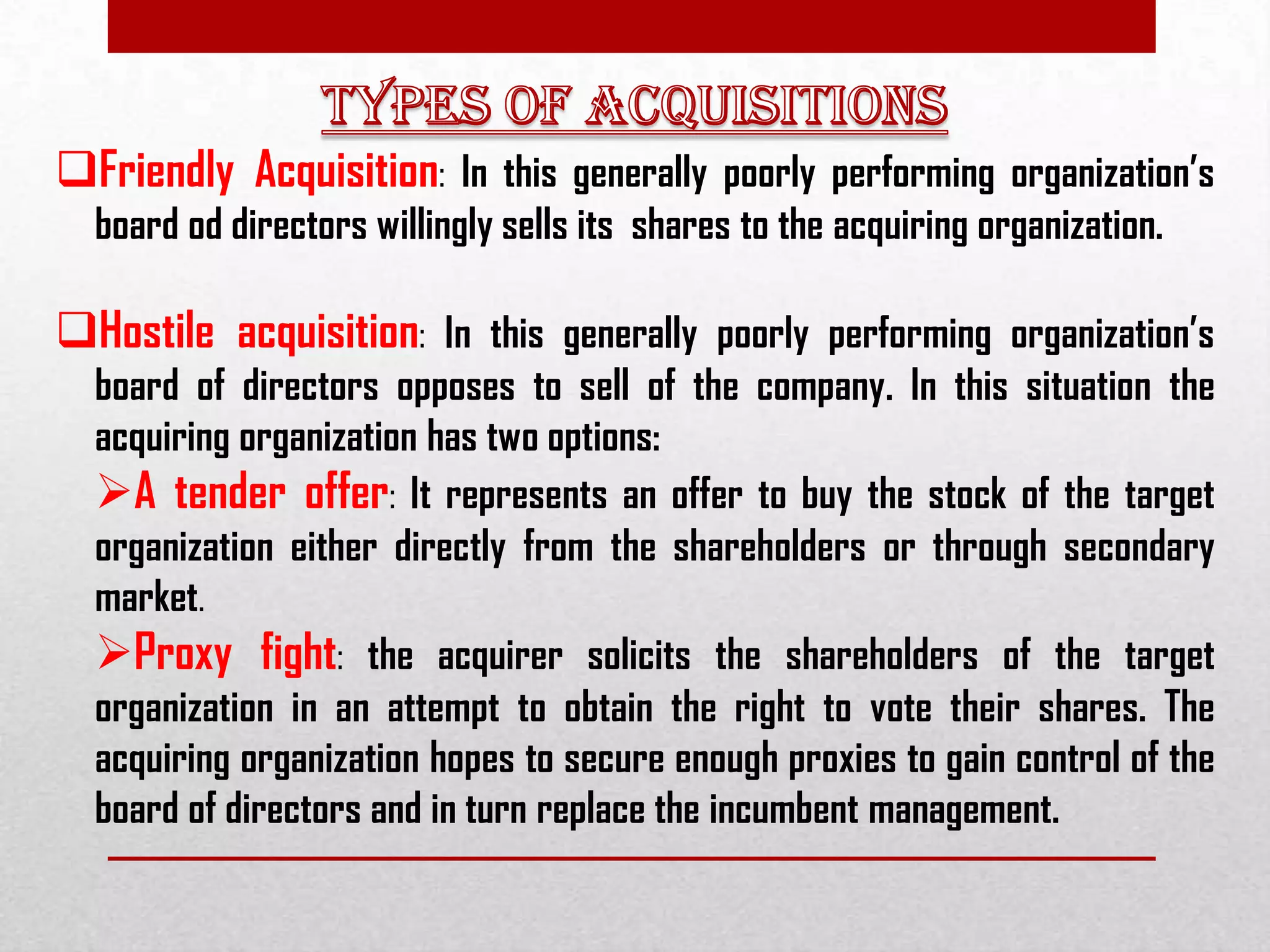 Friendly Acquisition: In this generally poorly performing organization’s
board od directors willingly sells its shares to the acquiring organization.
Hostile acquisition: In this generally poorly performing organization’s
board of directors opposes to sell of the company. In this situation the
acquiring organization has two options:
A tender offer: It represents an offer to buy the stock of the target
organization either directly from the shareholders or through secondary
market.
Proxy fight: the acquirer solicits the shareholders of the target
organization in an attempt to obtain the right to vote their shares. The
acquiring organization hopes to secure enough proxies to gain control of the
board of directors and in turn replace the incumbent management.
 