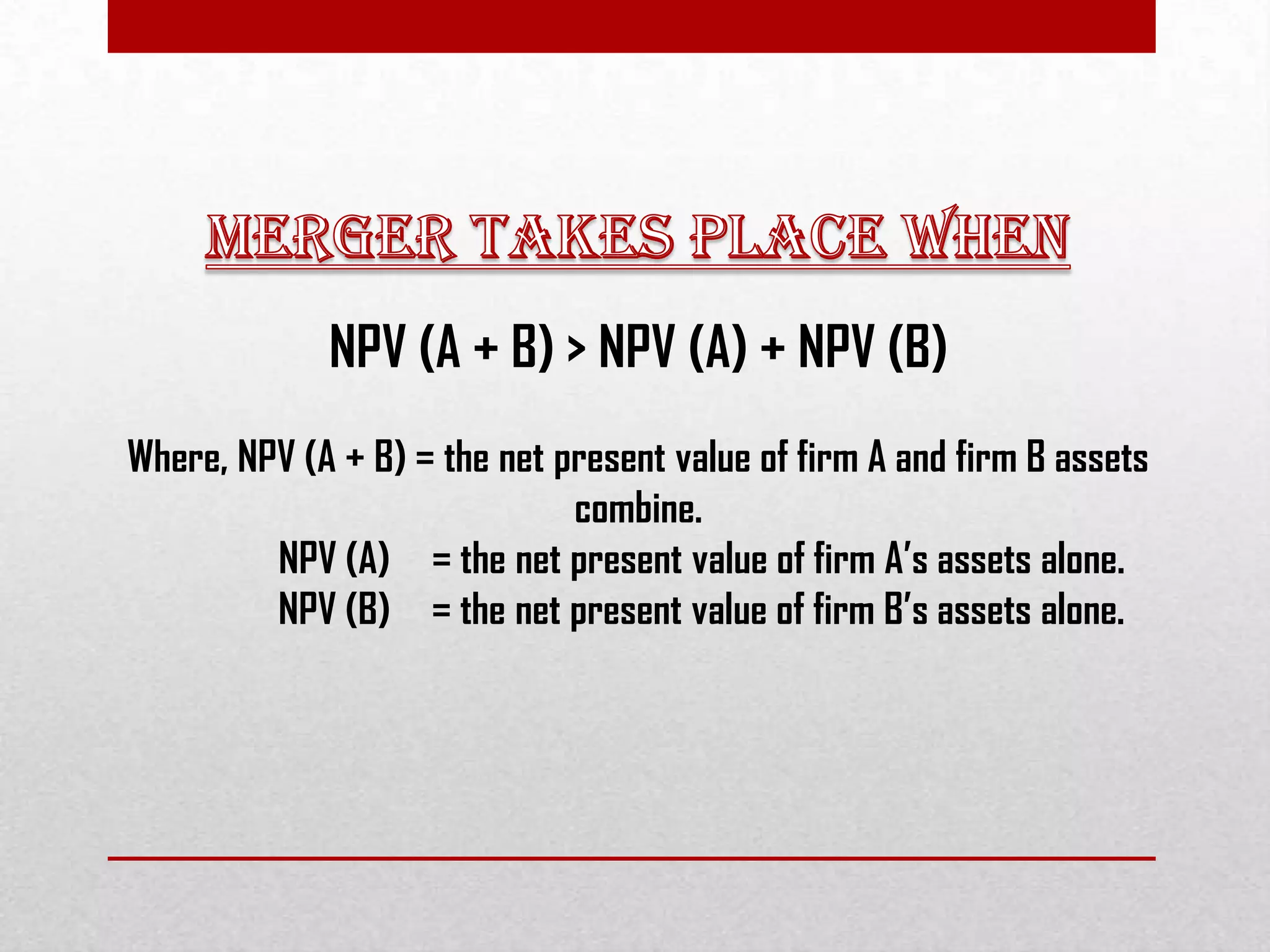 NPV (A + B) > NPV (A) + NPV (B)
Where, NPV (A + B) = the net present value of firm A and firm B assets
combine.
NPV (A) = the net present value of firm A’s assets alone.
NPV (B) = the net present value of firm B’s assets alone.
 
