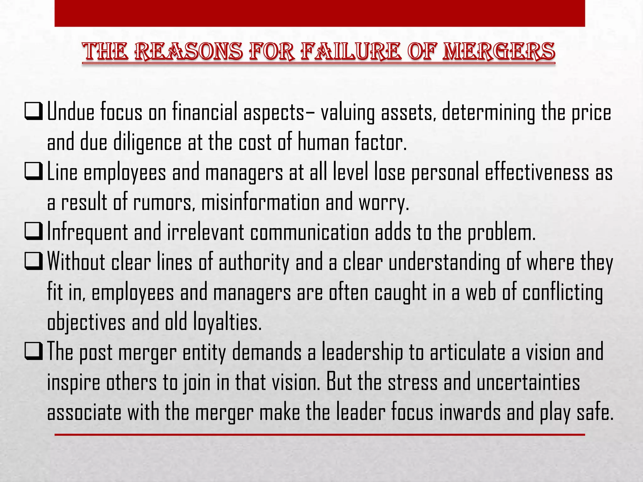 Undue focus on financial aspects– valuing assets, determining the price
and due diligence at the cost of human factor.
Line employees and managers at all level lose personal effectiveness as
a result of rumors, misinformation and worry.
Infrequent and irrelevant communication adds to the problem.
Without clear lines of authority and a clear understanding of where they
fit in, employees and managers are often caught in a web of conflicting
objectives and old loyalties.
The post merger entity demands a leadership to articulate a vision and
inspire others to join in that vision. But the stress and uncertainties
associate with the merger make the leader focus inwards and play safe.
 