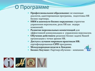 О Программе
     Профессиональное образование: не имеющая
        аналогов, адаптированная программа, подготовка HR
        Бизнес партнера.
       HRM в контексте бизнес окружения: стратегия
        управления персоналом, роль HR как лидера
        изменений.
       Развитие персональных компетенций для
        эффективной коммуникации и управления персоналом.
       Обучение действием: решение бизнес задачи Вашей
        организации с точки зрения HR.
       Доступ к лучшим мировым практикам HR:
        сертифицированная CIPD программа.
       Международная неделя в Лондоне.
       Бизнес Коучинг: Партнер обучения – компания
 