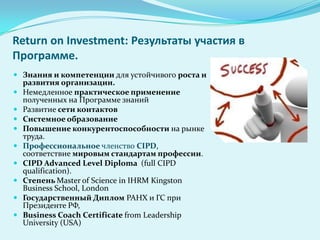 Return on Investment: Результаты участия в
Программе.
 Знания и компетенции для устойчивого роста и
  развития организации.
 Немедленное практическое применение
  полученных на Программе знаний
 Развитие сети контактов
 Системное образование
 Повышение конкурентоспособности на рынке
  труда.
 Профессиональное членство CIPD,
  соответствие мировым стандартам профессии.
 CIPD Advanced Level Diploma (full CIPD
  qualification).
 Степень Master of Science in IHRM Kingston
  Business School, London
 Государственный Диплом РАНХ и ГС при
  Президенте РФ,
 Business Coach Сertificate from Leadership
  University (USA)
 