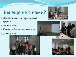 Вы еще не с нами?
 Декабрь 2011 – старт первой
  группы
 20 человек
 Опыт работы участников
 7-10- 15+ лет
 