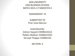 JAIN UNIVERSITY
CMS BUSINESS SCHOOL
BATCH 2015-17 SEMESTER 4
ASSIGNMENT- III
SUBMITTED TO
Prof. Uma Warrier
Submitted By:
Zaheer Sayyed 15MBA14212
Palden Moktan 15MBA14241
Sarvajit Thappa 15MBA142
SECTION- E
 