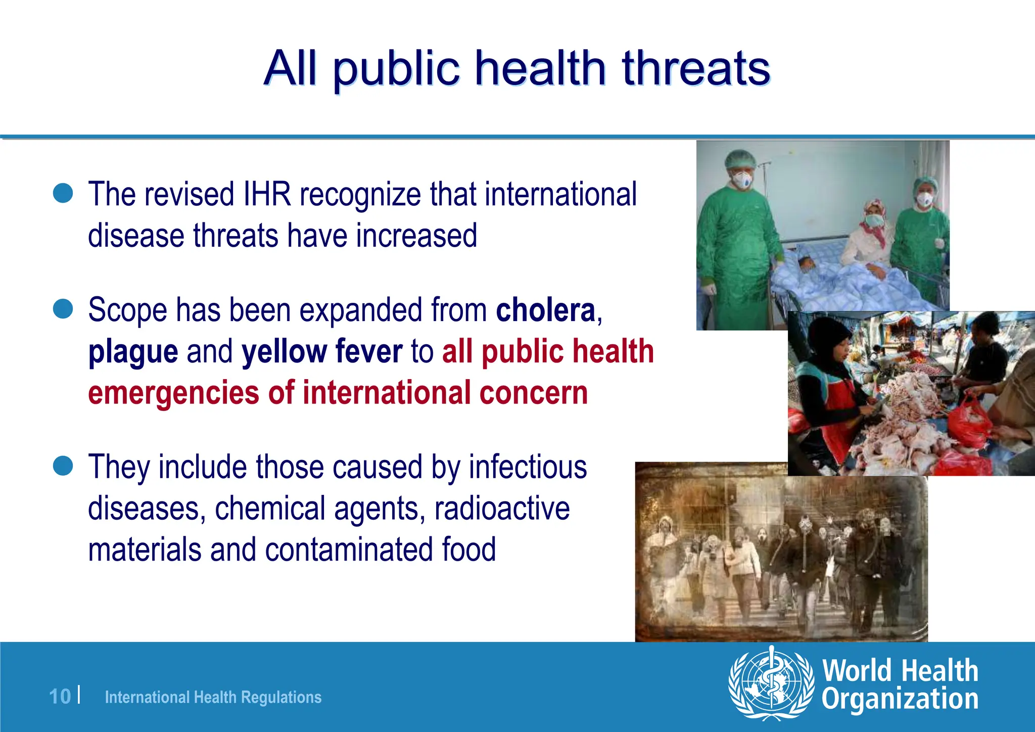 International Health Regulations
10 |
All public health threats
 The revised IHR recognize that international
disease threats have increased
 Scope has been expanded from cholera,
plague and yellow fever to all public health
emergencies of international concern
 They include those caused by infectious
diseases, chemical agents, radioactive
materials and contaminated food
 