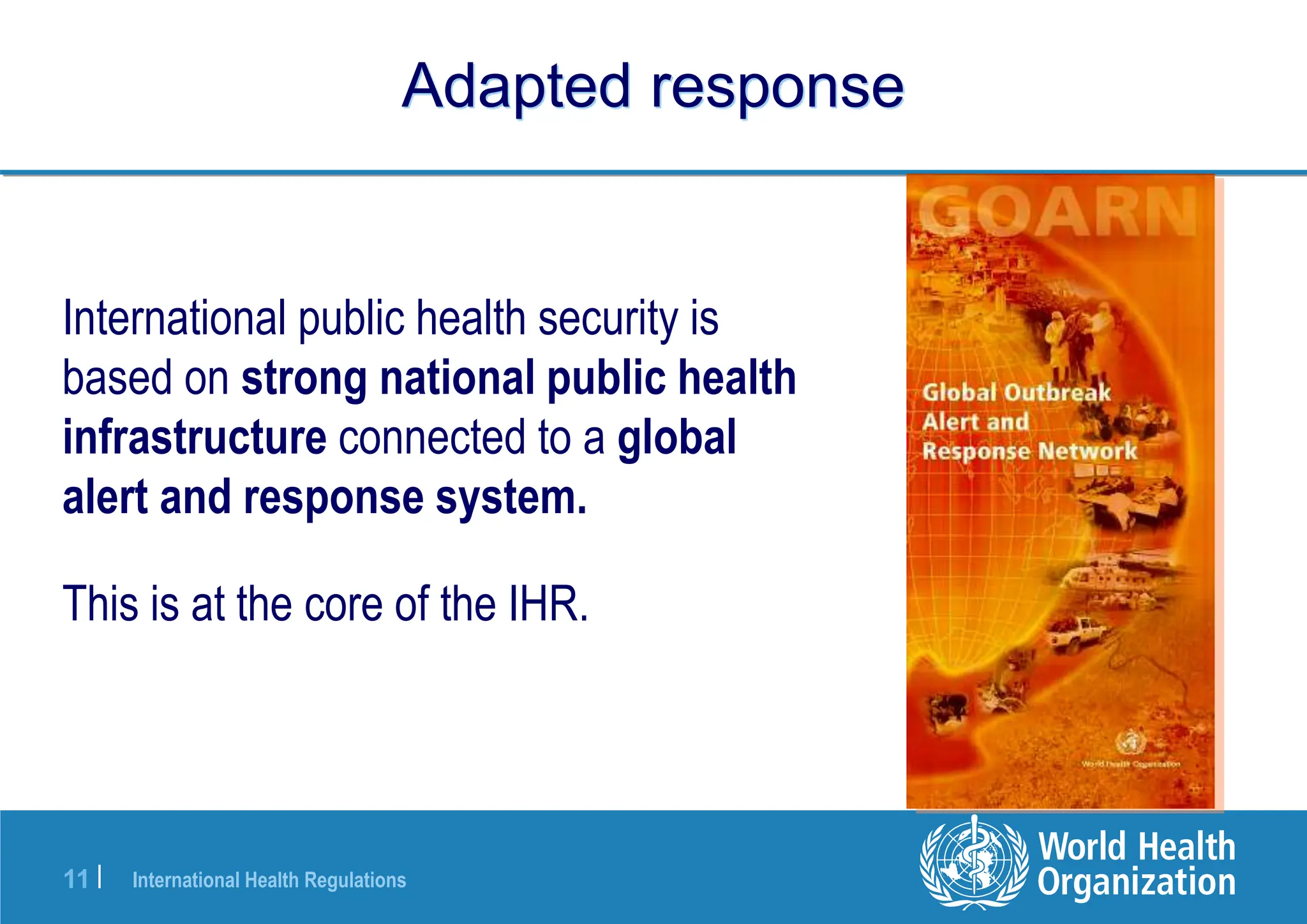 International Health Regulations
11 |
Adapted response
International public health security is
based on strong national public health
infrastructure connected to a global
alert and response system.
This is at the core of the IHR.
 