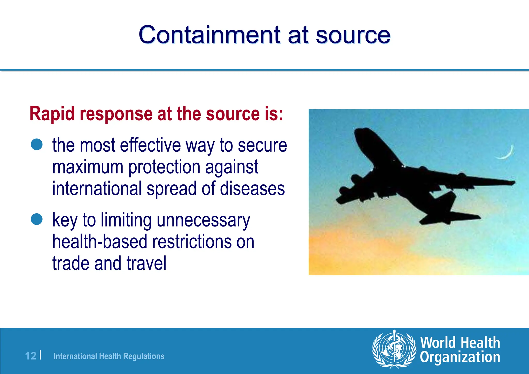 International Health Regulations
12 |
Containment at source
Rapid response at the source is:
 the most effective way to secure
maximum protection against
international spread of diseases
 key to limiting unnecessary
health-based restrictions on
trade and travel
 