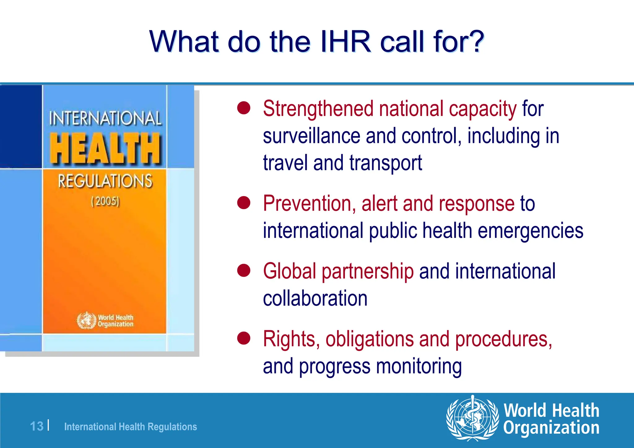 International Health Regulations
13 |
What do the IHR call for?
 Strengthened national capacity for
surveillance and control, including in
travel and transport
 Prevention, alert and response to
international public health emergencies
 Global partnership and international
collaboration
 Rights, obligations and procedures,
and progress monitoring
 