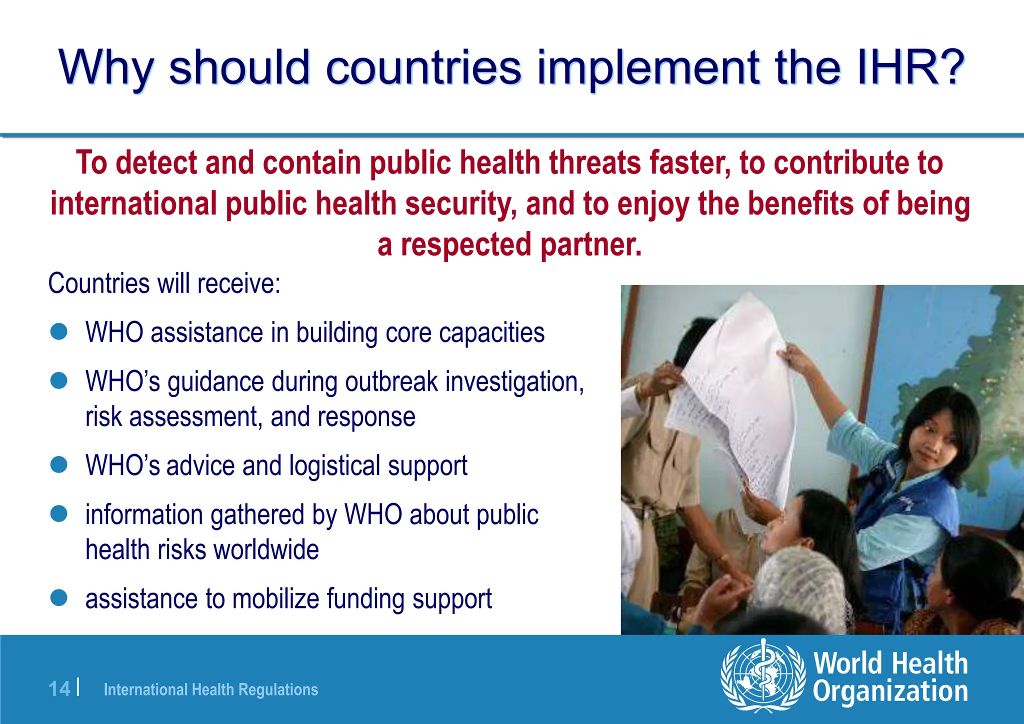 International Health Regulations
14 |
Why should countries implement the IHR?
Countries will receive:
 WHO assistance in building core capacities
 WHO’s guidance during outbreak investigation,
risk assessment, and response
 WHO’s advice and logistical support
 information gathered by WHO about public
health risks worldwide
 assistance to mobilize funding support
To detect and contain public health threats faster, to contribute to
international public health security, and to enjoy the benefits of being
a respected partner.
 