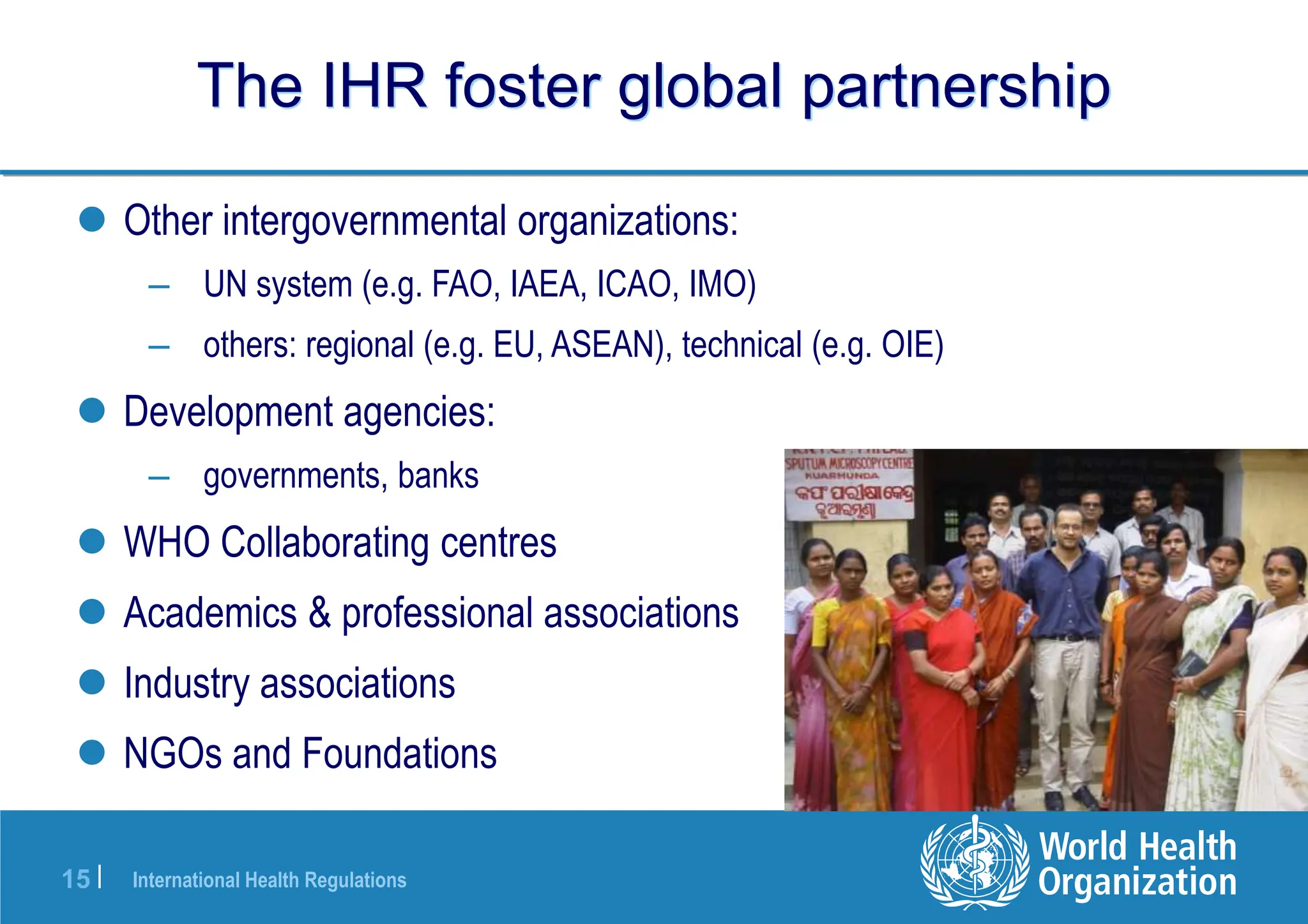 International Health Regulations
15 |
The IHR foster global partnership
 Other intergovernmental organizations:
– UN system (e.g. FAO, IAEA, ICAO, IMO)
– others: regional (e.g. EU, ASEAN), technical (e.g. OIE)
 Development agencies:
– governments, banks
 WHO Collaborating centres
 Academics & professional associations
 Industry associations
 NGOs and Foundations
 